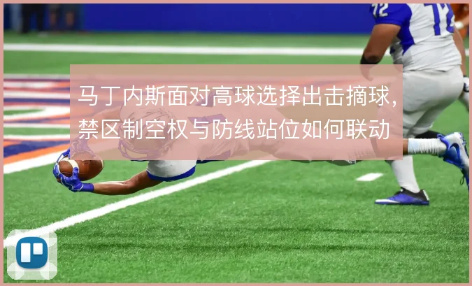 马丁内斯面对高球选择出击摘球,禁区制空权与防线站位如何联动