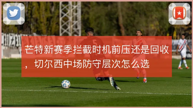 芒特新赛季拦截时机前压还是回收，切尔西中场防守层次怎么选