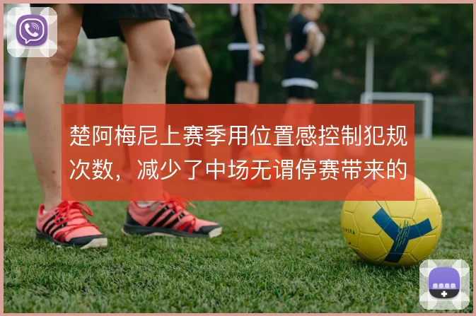 楚阿梅尼上赛季用位置感控制犯规次数,减少了中场无谓停赛带来的损耗
