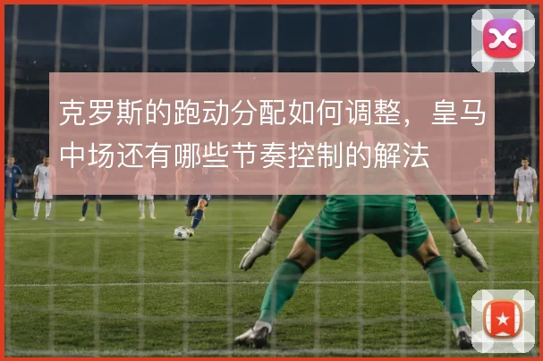 克罗斯的跑动分配如何调整,皇马中场还有哪些节奏控制的解法