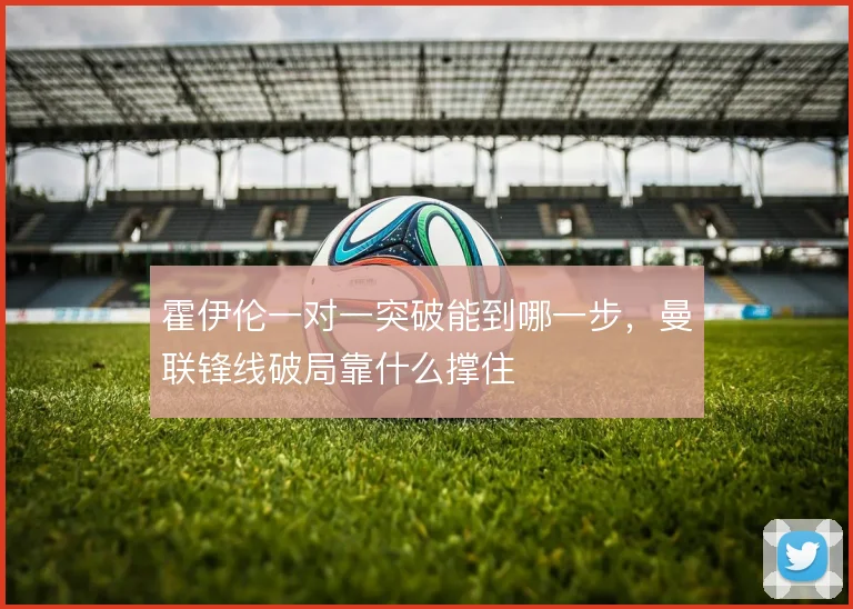 霍伊伦一对一突破能到哪一步，曼联锋线破局靠什么撑住