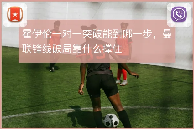 霍伊伦一对一突破能到哪一步，曼联锋线破局靠什么撑住