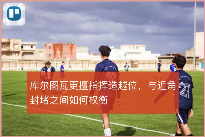 库尔图瓦更擅指挥造越位，与近角封堵之间如何权衡
