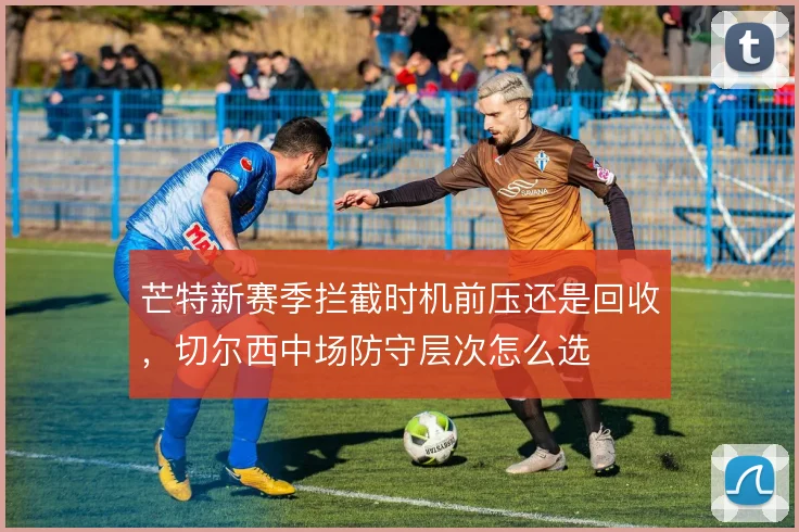 芒特新赛季拦截时机前压还是回收，切尔西中场防守层次怎么选