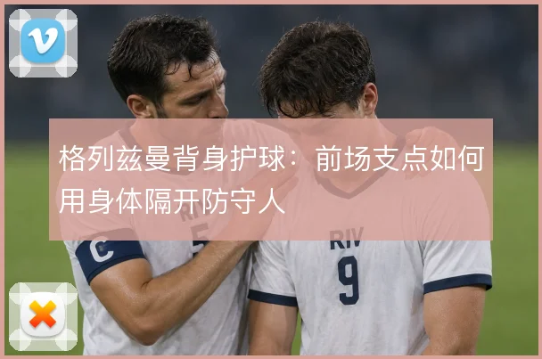 格列兹曼背身护球：前场支点如何用身体隔开防守人