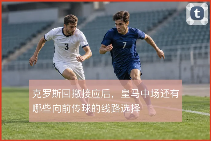 克罗斯回撤接应后，皇马中场还有哪些向前传球的线路选择
