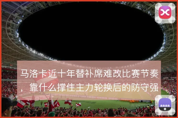 马洛卡近十年替补席难改比赛节奏,靠什么撑住主力轮换后的防守强度