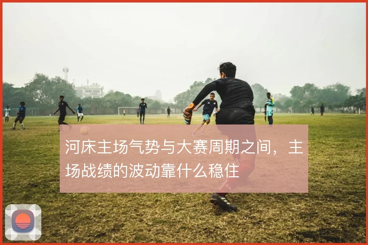 河床主场气势与大赛周期之间，主场战绩的波动靠什么稳住