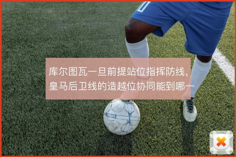 库尔图瓦一旦前提站位指挥防线，皇马后卫线的造越位协同能到哪一步