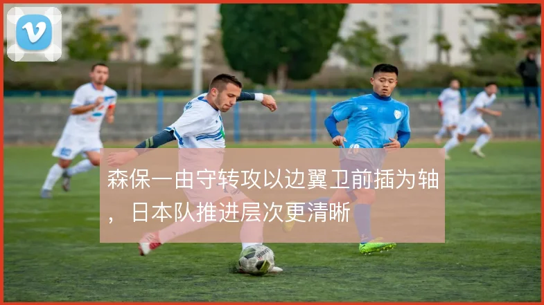 森保一由守转攻以边翼卫前插为轴,日本队推进层次更清晰